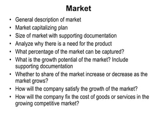 Market
• General description of market
• Market capitalizing plan
• Size of market with supporting documentation
• Analyze why there is a need for the product
• What percentage of the market can be captured?
• What is the growth potential of the market? Include
supporting documentation
• Whether to share of the market increase or decrease as the
market grows?
• How will the company satisfy the growth of the market?
• How will the company fix the cost of goods or services in the
growing competitive market?
 