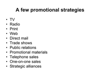 A few promotional strategies
• TV
• Radio
• Print
• Web
• Direct mail
• Trade shows
• Public relations
• Promotional materials
• Telephone sales
• One-on-one sales
• Strategic alliances
 