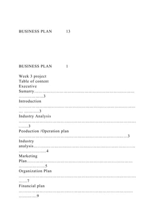 BUSINESS PLAN 13
BUSINESS PLAN 1
Week 3 project
Table of content
Executive
Sumarry………………………………………………………………
……………...3
Introduction
………………...………………………………………………………
… …..……3
Industry Analysis
…………………………………………………………………………
.……3
Peoduction /Operation plan
……………………………………………………………………3
Industry
analysis………………………………………….……………………
………….….…4
Marketing
Plan……………………………………………….…………………
…….…………5
Organization Plan
…………………………………………………………………………
……7
Financial plan
…………………………………………………………………….…
………….9
 