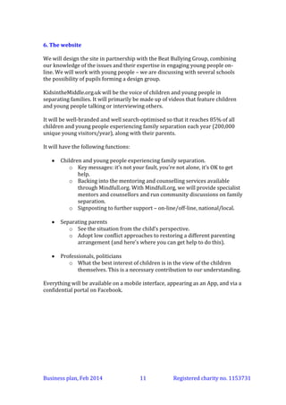 6. The website
KidsintheMiddle.org.uk will present content created by children and young
people who have experienced family separation, mainly in the form of videos.
It will have the following functions:
 For children and young people experiencing family separation
o Key messages: it’s not your fault, you’re not alone, it’s OK to get
help.
o Backing into peer discussion, peer mentoring and counselling
services available through Mindfull.org (see below).
o Signposting to further support – on-line/off-line, national/local.
 For separating parents
o See the situation from the child’s perspective.
o Adopt low conflict approaches to restoring a different parenting
arrangement (and here’s where you can get help to do this).
 For professionals and politicians
o What the best interest of children is in the view of the children
themselves. This is a necessary contribution to our understanding.
It will be well-branded and well search-optimised so that it reaches 85% of all
children and young people experiencing family separation each year (200,000
unique young visitors/year), along with their parents.
Everything will be available on a mobile interface, appearing as an App, and via a
confidential portal on Facebook.
Peer discussion, peer mentoring and counselling
For those young people wanting to go further than just being informed, the site
will offer peer discussion, peer mentoring and counselling - to do this,
KidsintheMiddle.org will back into Mindfull.org. Mindfull.org leads the world in
providing on-line support to children and young people; it provides a very safe
environment and the services are designed in a youth-friendly way, for example,
with a lot of choice and flexibility.
Additional Kids in the Middle branded services will be placed within
the Mindfull.org space - discussions about separation, mentors able to focus on
the issue of separation, counselling by specialists in family separation. Users
won't feel they are moving to a different place when they enter Mindfull.org KidsintheMiddle will be present there.
Mindfull.org can provide peer discussion and peer mentoring services for free for
Kids in the Middle. Counselling costs money. Young people can access
counselling in two ways. They can buy it or they can have a voucher code that
they get from someone who has pre-paid for the counselling service.
Fundraising for Kids in the Middle at the local level will be partly to fund the
national service and partly to buy counselling vouchers for local children.
Business plan, March 2014

11

Registered charity no. 1153731

 