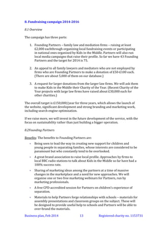 8. Fundraising campaign 2014-2016
8.1 Overview
The campaign has three parts:
1. Founding Partners – family law and mediation firms – raising at least
£2,000 each through organizing local fundraising events or participating
in national ones organized by Kids in the Middle. Partners will also run
local media campaigns that raise their profile. So far we have 43 Founding
Partners and the target for 2014 is 75.
2. An appeal to all family lawyers and mediators who are not employed by
firms who are Founding Partners to make a donation of £50-£100 each.
(There are about 5,000 of them on our database.)
3. A request for larger donations from the larger law firms. We will ask them
to make Kids in the Middle their Charity of the Year. (Recent Charity of the
Year projects with large law firms have raised about £30,000 each for
other charities.)
The overall target is £150,000/year for three years, which allows the launch of
the website, significant development and strong branding and marketing work,
including search engine optimization.
If we raise more, we will invest in the future development of the service, with the
focus on sustainability rather than just building a bigger operation.
8.2 Founding Partners
Benefits: The benefits to Founding Partners are:


Being seen to lead the way in creating new support for children and
young people in separating families, whose interests are considered to be
paramount but who constantly tend to be overlooked.



A great brand association to raise local profile. Approaches by firms to
local BBC radio stations to talk about Kids in the Middle so far have had a
100% success rate.



Sharing of marketing ideas among the partners at a time of massive
changes in the marketplace and a need for new approaches.



Materials to help Partners forge relationships with schools – materials for
assembly presentations and classroom groups on the subject. These will
be designed to provide useful help to schools and Partners will be able to
over-brand the materials.



Partners will be able to participate in the design of the new on-line
service.

Business plan, March 2014

13

Registered charity no. 1153731

 