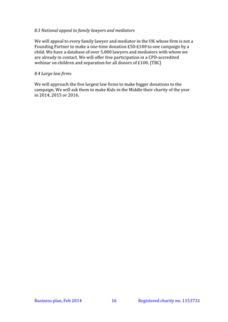 8.3 National appeal to family lawyers and mediators
We will appeal to every family lawyer and mediator in the UK whose firm is not a
Founding Partner to make a one-time donation £50-£100 to one campaign by a
child. We have a database of over 5,000 lawyers and mediators with whom we
are already in contact.
8.4 Large law firms
We will approach the five largest law firms to make bigger donations to the
campaign. We will ask them to make Kids in the Middle their charity of the year
in 2014, 2015 or 2016.

Business plan, March 2014

16

Registered charity no. 1153731

 