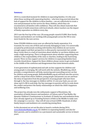 Summary
2014 is a watershed moment for children in separating families. It is the year
when those working with separating families – who have long worried about the
lack of support for the children in these families – can act collectively to create a
new and permanent on-line service for these children, which they can
recommend to all families with confidence. They will also obtain materials that
help them to build connections with local schools, where teachers see the impact
of family separation on children every day.
2013 saw the first lap of the race: 20 young people raised £15,000. Now family
lawyers and mediators are working across the UK, many jointly with young
people, to raise more funds for the new service.
Some 250,000 children every year are affected by family separation. It is
traumatic for every one of them and seriously damaging to some. It is universally
accepted by professionals working with families that children do not receive
enough support and their perspective is often poorly represented; but outside
these circles there is a lack of conviction about whether or not these children are
really a high-need group. There is disagreement about whether supporting these
children is the responsibility of the state or charities, leading to the buck being
passed. Three on-line support services for children in separating families have
recently closed down. Support for these children always seems to get overlooked
in the middle of the confusion and disagreement that exists between adults.
A new generation of sophisticated and safe on-line supports for children and
young people is emerging. We will work with the website, Mindfull.org, which
provides a comprehensive self-help, mentoring and counselling service on-line
for children and young people. KidsintheMiddle.org.uk will back into this service,
and be a shop-front where children, young people and parents can see and hear
the story of separation from the perspective of young people who have been
through it. Our key messages to children will be: it’s not your fault, you are not
alone and it’s OK to seek help. Our key messages to parents will be to scale down
the conflict and protect the family relationships on which the child’s happiness
and wellbeing depends.
The project has already won the enthusiastic support of Resolution, the
association of family lawyers and mediators, of Cafcass and of Tam Baillie, the
dynamic Children’s Commissioner in Scotland. 43 family law and mediation firms
have already signed up as Founding Partners of Kids in the Middle to make sure
the campaign is a success – they will all raise at least £2000. Hundreds of other
family lawyers and mediators are considering joining them.
In this document we set out the plan to launch a website during 2014,
www.KidsintheMiddle.org.uk, for children in separating families and also for
their parents, and to establish it as a permanent and sustainable service in future
years.

Business plan, March 2014

3

Registered charity no. 1153731

 