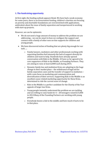 1. The fundraising opportunity
At first sight, the funding outlook appears bleak. We have had a weak economy
for some years, there is no Government funding, children’s charities are focusing
on poverty and charitable foundations are overstretched with applications,
ambivalent about the issue of family separation and inexperienced in working
with start-up projects!
However, we can be optimistic.


We do not need a huge amount of money to address the problem we are
addressing – we can be smart in how we configure the support and
connect with a family of other new on-line supports for children and
young people.



We have discovered niches of funding that are plenty big enough for our
task…..
o Family lawyers, mediators and other professionals working with
separating families feel intensely the lack of support directly for
children and want to help. Hundreds have already opened
conversation with Kids in the Middle. 43 have so far agreed to be
core supporters of Kids in the Middle, as Founding Partners. They
are aiming to raise at least £2000 each during 2014.
o Dynamic family law and mediation firms are adapting to the huge
change in their market place – the withdrawal of legal aid for
family separation cases and the transfer of support to mediation –
with a new focus on marketing and communication and
diversification of their services. Supporting Kids in the Middle is an
excellent cause-related marketing opportunity for these firms,
determined to ride the current wave of change.
o Kids in the Middle is a perfect candidate for the Charity of the Year
appeals of larger law firms.
o Young people instantly understand the problem we are tackling
and are willing to raise funds for it – 20 teenagers raised £15,000
in 2013. Many of the Founding Partners are working with young
people.
o Everybody knows a kid in the middle and how much it hurts to be
in that place.

Business plan, March 2014

4

Registered charity no. 1153731

 
