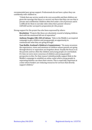 recommended peer group support. Professionals do not have a place they can
confidently refer children to.
“I think that any service needs to be very accessible and that children are
given the message that there is a service out there that they can use that is
private and confidential. Children often feel under a lot of pressure and it
is difficult for them to not take sides when their parents’ divorce.”
CAFCASS worker surveyed in preparation for this project
Strong support for the project has also been expressed by others:
Resolution: “Projects like these are absolutely crucial to helping children
deal with the emotional fall out of separation.”
Anthony Douglas CBE, CEO of Cafcass: “Kids in the Middle is an inspired
campaign to give children and young people an opportunity to
communicate what they are going through.”
Tam Baillie, Scotland’s Children’s Commissioner: “On many occasions
the experiences, views and emotions of children whose parents are going
through divorce or separation are forgotten about. Usually the focus is on
the parents and too often the children and young people are overlooked.
It’s time we were more conscious of children and young people’s
perspective in this. For that reason I wholeheartedly support Kids in the
Middle’s campaign to establish an online outlet where young people in
separating families can share their stories. This is especially important at
a time where funders are reducing resources for services that directly
support children.”

Business plan, March 2014

6

Registered charity no. 1153731

 