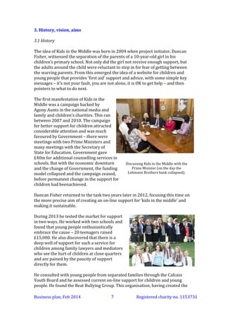 3. History, vision, aims
3.1 History
The idea of Kids in the Middle was born in 2004 when project initiator, Duncan
Fisher, witnessed the separation of the parents of a 10-year-old girl in his
children’s primary school. Not only did the girl not receive enough support, but
the adults around the child were reluctant to step in for fear of getting between
the warring parents. From this emerged the idea of a website for children and
young people that provides ‘first aid’ support and advice, with some simple key
messages – it’s not your fault, you are not alone, it is OK to get help – and then
pointers to what to do next.
The first manifestation of Kids in the
Middle was a campaign backed by
Agony Aunts in the national media and
family and children’s charities. This ran
between 2007 and 2010. The campaign
for better support for children attracted
considerable attention and was much
favoured by Government – there were
meetings with two Prime Ministers and
many meetings with the Secretary of
State for Education. Government gave
£40m for additional counselling services in
schools. But with the economic downturn
and the change of Government, the funding
model collapsed and the campaign ceased,
before permanent change in the support for
children had been achieved.

Discussing Kids in the Middle with the
Prime Minister (on the day the
Lehmann Brothers bank collapsed).

Duncan Fisher returned to the task two years later in 2012, focusing this time on
the more precise aim of creating an on-line support for ‘kids in the middle’ and
making it sustainable.
During 2013 he tested the market for support
in two ways. He worked with two schools and
found that young people enthusiastically
embrace the cause – 20 teenagers raised
£15,000. He also discovered that there is a
deep well of support for such a service for
children among family lawyers and mediators
who see the hurt of children at close quarters
and are pained by the paucity of support
directly for them.
He consulted with young people from separated families through the Cafcass
Youth Board and he assessed current on-line support for children and young
people. He found the Beat Bullying Group. This organisation, having created the
Business plan, March 2014

7

Registered charity no. 1153731

 