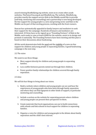 award winning BeatBullying.org website, went on to create other youth
websites, TheFutureYou.org.uk and Mindfull.org. The website, Mindfull.org,
provides exactly the support service Kids in the Middle would like to provide
(self-help, mentoring and counselling) and a partnership is now being developed.
On-line support for young people is a new and growing sector and Kids in the
Middle can be part of that exciting process, working with the front-runners.
Duncan has systematically appealed to family lawyers and mediators to seek
their support for the campaign. Hundreds of lawyers and mediators are
interested. 43 firms have so far signed up as “Founding Partners” of Kids in the
Middle, each ready to raise at least £2000 for the website, assist in its design and
promote it nationally. The Founding Partners have been meeting and this plan is
based on their discussions about fundraising.
All this work demonstrates both the need and the viability of a new on-line
support for children and young people in separating families. A good fundraising
campaign is the next step.
3.2 The vision
We want to see three things:


More support directly for children and young people in separating
families.



Less conflict between parents meted out through their children.



Fewer positive family relationships for children severed through family
separation.

3.3 Aims
We will do four things to bring about our vision.
1. Build a website where children and young people can see and hear the
experiences of young people who have been through family separation
and where they can access discussion with peers, peer mentoring and
counselling (in an extremely safe environment).
2. Include a section on the website for separating parents where children
and young people can present their perspective to them. This part of the
website will point parents to where they can get help to reach a resolution
that really works in the best interests of the children.
3. Create materials that local organisations can use to build connections
with schools and link schools to local support for children in separating
families.
4. Organise a voice for children and young people in the debate about family
separation and the child’s best interest.
Business plan, March 2014

8

Registered charity no. 1153731

 