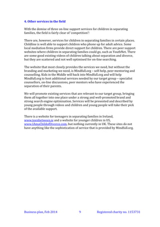 4. Other services in the field
With the demise of three on-line support services for children in separating
families, the field is fairly clear of ‘competition’!
There are, however, services for children in separating families in certain places.
Childline is well able to support children who phone up for adult advice (and we
will actively promote it, particularly to younger children). Some local mediation
firms provide direct support for children. There are peer support websites
where children in separating families could go, such as YouthNet. There are some
good existing videos of children talking about separation and divorce, but they
are scattered and not well optimised for on-line searching.
The website that most closely provides the services we need, but without the
branding and marketing we need, is Mindfull.org – self-help, peer mentoring and
counselling in an extremely safe environment. Kids in the Middle will back into
Mindfull.org and will help Mindfull.org to host additional services needed by our
target group – specialist counsellors, on-line discussions, peer mentors who have
experienced the separation of their parents. (See section 6.)
We will promote existing services that are relevant to our target group, bringing
them all together into one place under a strong and well-promoted brand and
strong search engine optimisation. Services will be presented and described by
young people through videos and children and young people will take their pick
of the available support.
There is a website for teenagers in separating families in Ireland,
www.teenbetween.ie and a website for younger children in US,
www.IAmaChildofDivorce.com, but nothing currently in UK. These sites do not
have anything like the sophistication of service that is provided by Mindfull.org.

Business plan, March 2014

9

Registered charity no. 1153731

 
