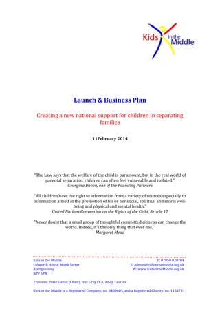 Launch & Business Plan
Creating a new national support for children in separating
families
1 March 2014

“The Law says that the welfare of the child is paramount, but in the real world of
parental separation, children can often feel vulnerable and isolated.”
Georgina Bacon, one of the Founding Partners
“All children have the right to information from a variety of sources, especially to
information aimed at the promotion of his or her social, spiritual and moral wellbeing and physical and mental health.”
United Nations Convention on the Rights of the Child, Article 17
“Never doubt that a small group of thoughtful committed citizens can change the
world. Indeed, it’s the only thing that ever has.”
Margaret Mead

Kids in the Middle
Lulworth House, Monk Street
Abergavenny
NP7 5PN

T: 07950 028704
E: admin@kidsinthemiddle.org.uk
W: www.KidsintheMiddle.org.uk

Trustees: Peter Gavan (Chair), Ivar Grey FCA, Andy Taurins
Kids in the Middle is a Registered Company, no. 8409605, and a Registered Charity, no. 1153731.

 