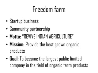 Freedom farm
• Startup business
• Community partnership
• Motto: “REVIVE INDIAN AGRICULTURE”
• Mission: Provide the best grown organic
  products
• Goal: To become the largest public limited
  company in the field of organic farm products
 