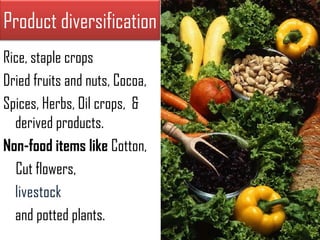 Product diversification
Rice, staple crops
Dried fruits and nuts, Cocoa,
Spices, Herbs, Oil crops, &
  derived products.
Non-food items like Cotton,
  Cut flowers,
  livestock
  and potted plants.
 