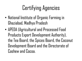 Certifying Agencies
• National Institute of Organic Farming in
  Ghaziabad, Madhya Pradesh
• APEDA (Agricultural and Processed Food
  Products Export Development Authority),
  the Tea Board, the Spices Board, the Coconut
  Development Board and the Directorate of
  Cashew and Cocoa.
 