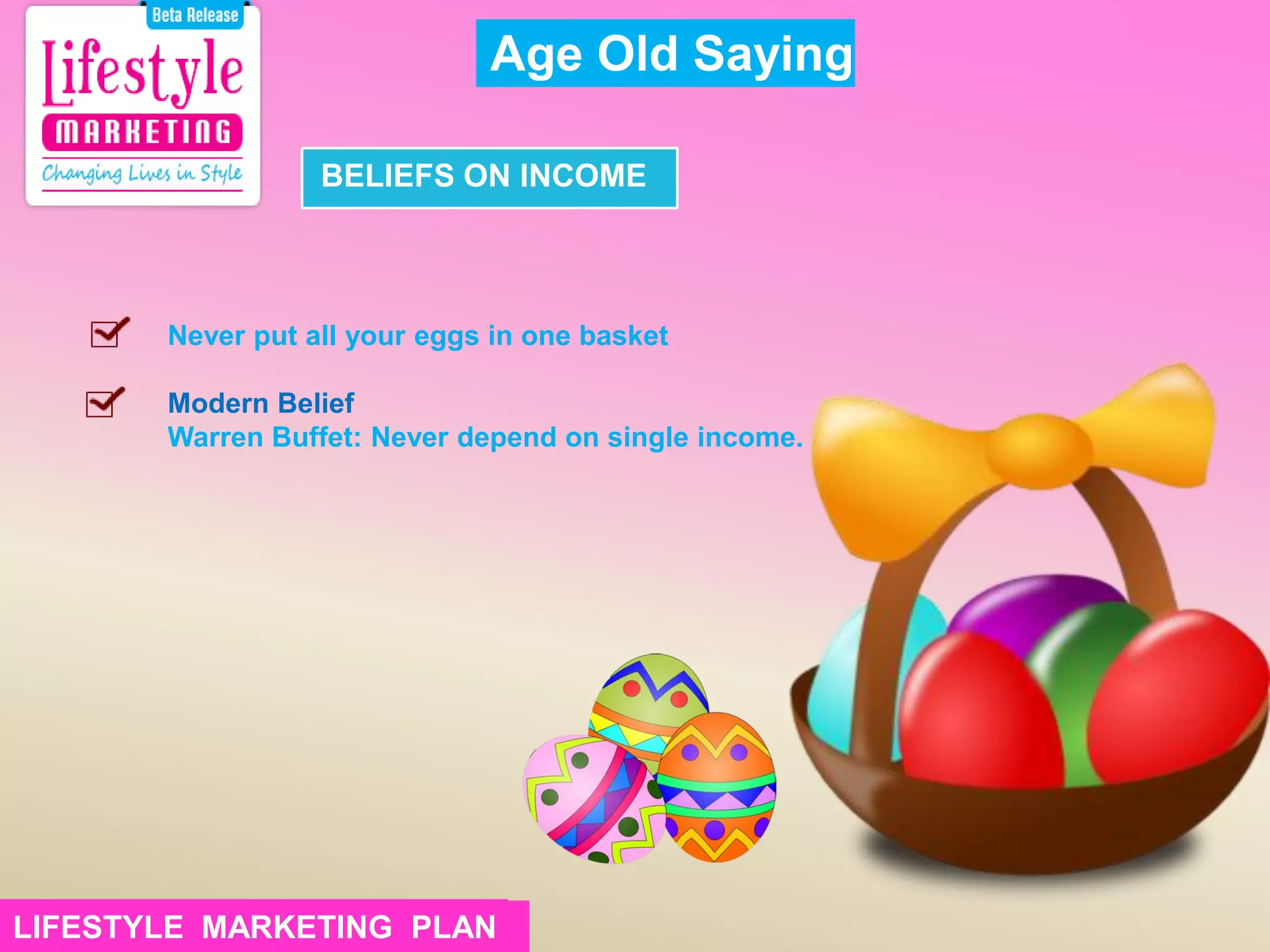 Never put all your eggs in one basket
Modern Belief
Warren Buffet: Never depend on single income.
Age Old Saying
BELIEFS ON INCOME
LIFESTYLE MARKETING PLANLIFESTYLE MARKETING PLAN
 