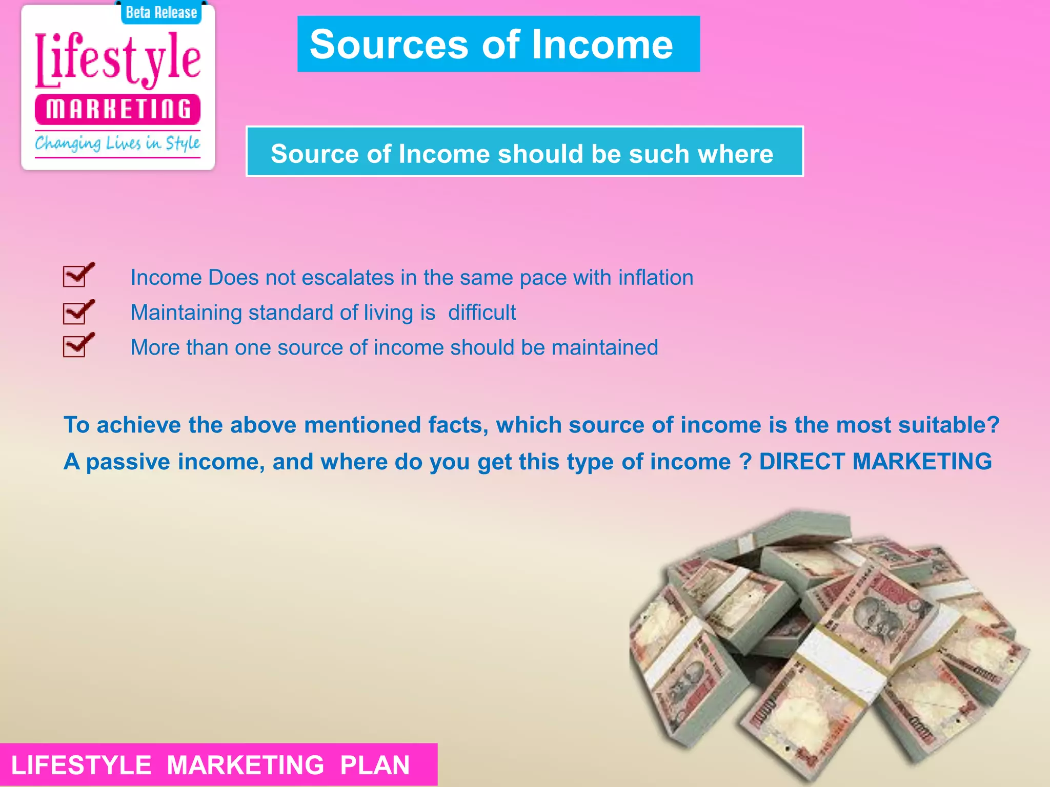 To achieve the above mentioned facts, which source of income is the most suitable?
A passive income, and where do you get this type of income ? DIRECT MARKETING
Sources of Income
Source of Income should be such where
Income Does not escalates in the same pace with inflation
Maintaining standard of living is difficult
More than one source of income should be maintained
LIFESTYLE MARKETING PLANLIFESTYLE MARKETING PLAN
 