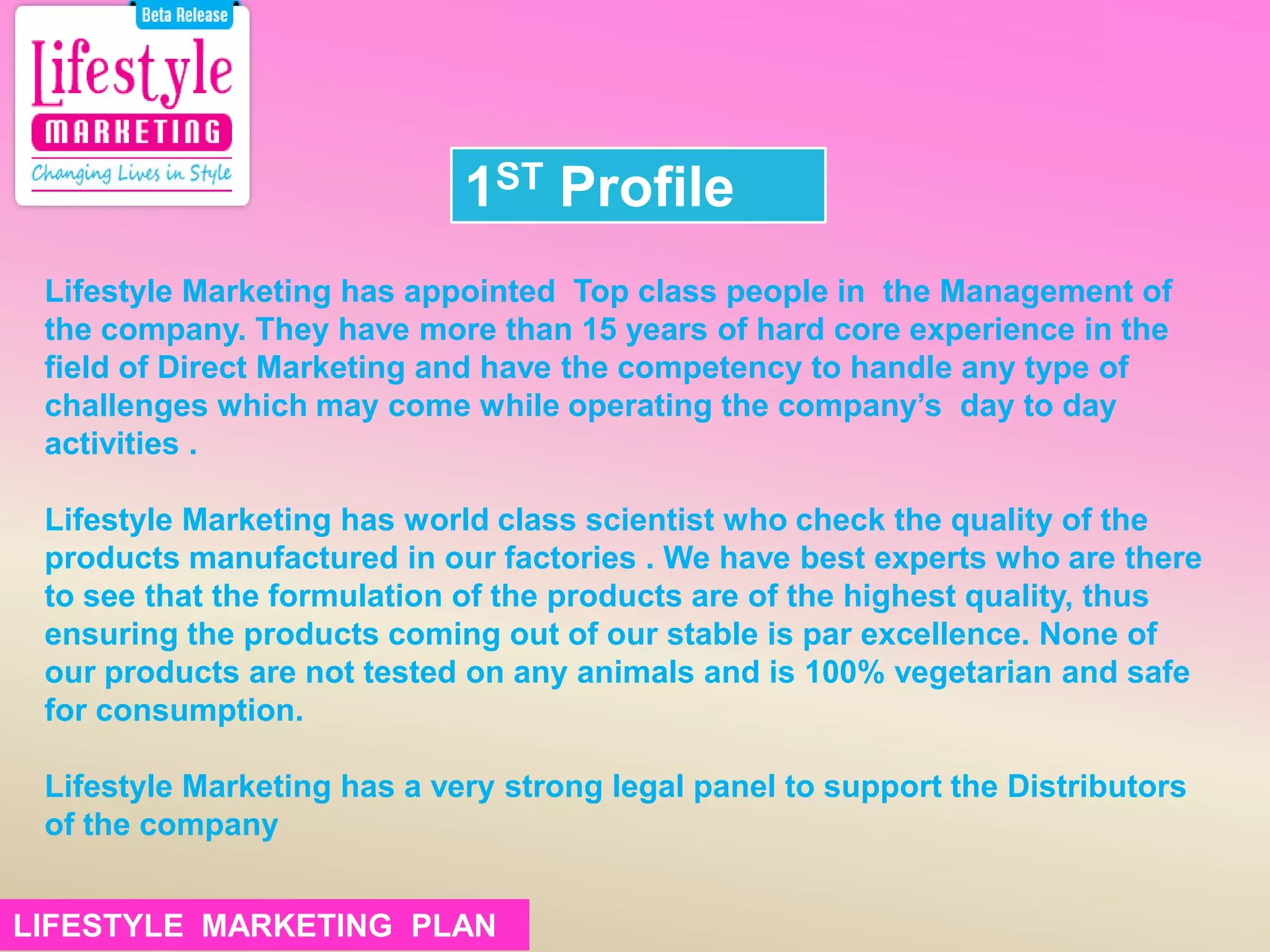 1ST Profile
Lifestyle Marketing has appointed Top class people in the Management of
the company. They have more than 15 years of hard core experience in the
field of Direct Marketing and have the competency to handle any type of
challenges which may come while operating the company’s day to day
activities .
Lifestyle Marketing has world class scientist who check the quality of the
products manufactured in our factories . We have best experts who are there
to see that the formulation of the products are of the highest quality, thus
ensuring the products coming out of our stable is par excellence. None of
our products are not tested on any animals and is 100% vegetarian and safe
for consumption.
Lifestyle Marketing has a very strong legal panel to support the Distributors
of the company
LIFESTYLE MARKETING PLANLIFESTYLE MARKETING PLAN
 