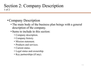 Section 2: Company Description
1 of 2
•Company Description
• The main body of the business plan beings with a general
description of the company.
• Items to include in this section:
• Company description.
• Company history.
• Mission statement.
• Products and services.
• Current status.
• Legal status and ownership.
• Key partnerships (if any).
4-11
 