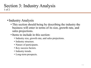 Section 3: Industry Analysis
1 of 2
•Industry Analysis
• This section should being by describing the industry the
business will enter in terms of its size, growth rate, and
sales projections.
• Items to include in this section:
• Industry size, growth rate, and sales projections.
• Industry structure.
• Nature of participants.
• Key success factors.
• Industry trends.
• Long-term prospects.
4-13
 
