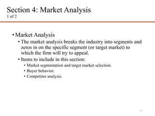 Section 4: Market Analysis
1 of 2
•Market Analysis
• The market analysis breaks the industry into segments and
zeros in on the specific segment (or target market) to
which the firm will try to appeal.
• Items to include in this section:
• Market segmentation and target market selection.
• Buyer behavior.
• Competitor analysis.
4-15
 