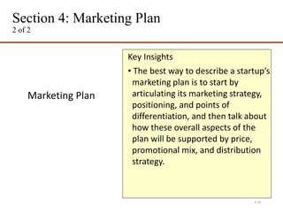 Section 4: Marketing Plan
2 of 2
4-18
Marketing Plan
Key Insights
• The best way to describe a startup’s
marketing plan is to start by
articulating its marketing strategy,
positioning, and points of
differentiation, and then talk about
how these overall aspects of the
plan will be supported by price,
promotional mix, and distribution
strategy.
 