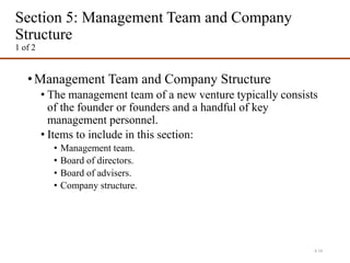 Section 5: Management Team and Company
Structure
1 of 2
•Management Team and Company Structure
• The management team of a new venture typically consists
of the founder or founders and a handful of key
management personnel.
• Items to include in this section:
• Management team.
• Board of directors.
• Board of advisers.
• Company structure.
4-19
 