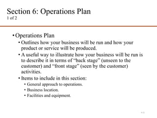 Section 6: Operations Plan
1 of 2
•Operations Plan
• Outlines how your business will be run and how your
product or service will be produced.
• A useful way to illustrate how your business will be run is
to describe it in terms of “back stage” (unseen to the
customer) and “front stage” (seen by the customer)
activities.
• Items to include in this section:
• General approach to operations.
• Business location.
• Facilities and equipment.
4-21
 