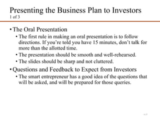 Presenting the Business Plan to Investors
1 of 3
•The Oral Presentation
• The first rule in making an oral presentation is to follow
directions. If you’re told you have 15 minutes, don’t talk for
more than the allotted time.
• The presentation should be smooth and well-rehearsed.
• The slides should be sharp and not cluttered.
•Questions and Feedback to Expect from Investors
• The smart entrepreneur has a good idea of the questions that
will be asked, and will be prepared for those queries.
4-27
 