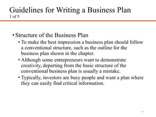 Guidelines for Writing a Business Plan
1 of 5
•Structure of the Business Plan
• To make the best impression a business plan should follow
a conventional structure, such as the outline for the
business plan shown in the chapter.
• Although some entrepreneurs want to demonstrate
creativity, departing from the basic structure of the
conventional business plan is usually a mistake.
• Typically, investors are busy people and want a plan where
they can easily find critical information.
4-3
 