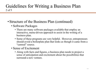 Guidelines for Writing a Business Plan
2 of 5
•Structure of the Business Plan (continued)
• Software Packages
• There are many software packages available that employ an
interactive, menu-driven approach to assist in the writing of a
business plan.
• Some of these programs are very helpful. However, entrepreneurs
should avoid a boilerplate plan that looks as though it came from a
“canned” source.
• Sense of Excitement
• Along with facts and figures, a business plan needs to project a
sense of anticipation and excitement about the possibilities that
surround a new venture.
4-4
 