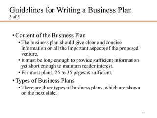 Guidelines for Writing a Business Plan
3 of 5
•Content of the Business Plan
• The business plan should give clear and concise
information on all the important aspects of the proposed
venture.
• It must be long enough to provide sufficient information
yet short enough to maintain reader interest.
• For most plans, 25 to 35 pages is sufficient.
•Types of Business Plans
• There are three types of business plans, which are shown
on the next slide.
4-5
 