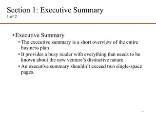 Section 1: Executive Summary
1 of 2
•Executive Summary
• The executive summary is a short overview of the entire
business plan
• It provides a busy reader with everything that needs to be
known about the new venture’s distinctive nature.
• An executive summary shouldn’t exceed two single-space
pages.
4-9
 