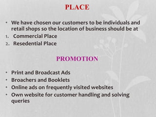 PLACE
• We have chosen our customers to be individuals and
retail shops so the location of business should be at
1. Commercial Place
2. Resedential Place
PROMOTION
• Print and Broadcast Ads
• Broachers and Booklets
• Online ads on frequently visited websites
• Own website for customer handling and solving
queries
 