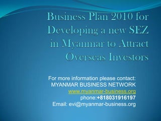 Business Plan 2010 for Developing a new SEZ in Myanmar to Attract Overseas Investors For more information please contact: MYANMAR BUSINESS NETWORK  www.myanmar-business.org phone:+818031916197  Email: evi@myanmar-business.org  