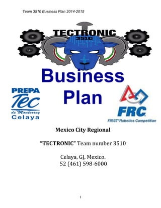 Team 3510 Business Plan 2014-2015
1
Business
Plan
Mexico City Regional
“TECTRONIC” Team number 3510
Celaya, GJ, Mexico.
52 (461) 598-6000
 