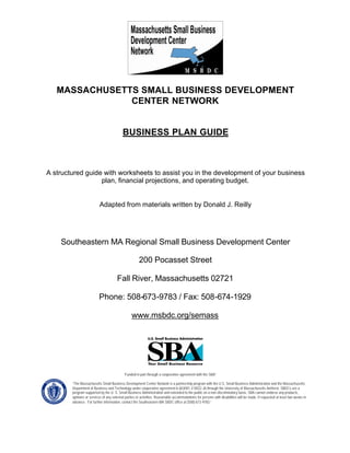 MASSACHUSETTS SMALL BUSINESS DEVELOPMENT
CENTER NETWORK
BUSINESS PLAN GUIDE
A structured guide with worksheets to assist you in the development of your business
plan, financial projections, and operating budget.
Adapted from materials written by Donald J. Reilly
Southeastern MA Regional Small Business Development Center
200 Pocasset Street
Fall River, Massachusetts 02721
Phone: 508-673-9783 / Fax: 508-674-1929
www.msbdc.org/semass
“Funded in part through a cooperative agreement with the SBA”
“The Massachusetts Small Business Development Center Network is a partnership program with the U.S. Small Business Administration and the Massachusetts
Department of Business and Technology under cooperative agreement 6-603001-Z-0022-26 through the University of Massachusetts Amherst. SBDCs are a
program supported by the U. S. Small Business Administration and extended to the public on a non-discriminatory basis. SBA cannot endorse any products,
opinions or services of any external parties or activities. Reasonable accommodations for persons with disabilities will be made, if requested at least two weeks in
advance. For further information, contact the Southeastern MA SBDC office at (508) 673-9783.”
 