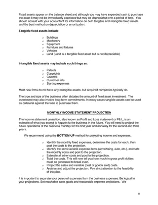 9
Fixed assets appear on the balance sheet and although you may have expended cash to purchase
the asset it may not be immediately expensed but may be depreciated over a period of time. You
should consult with your accountant for information on both tangible and intangible fixed assets
and the best method on depreciation or amortization.
Tangible fixed assets include:
? Buildings
? Machinery
? Equipment
? Furniture and fixtures
? Vehicles
? Land (Land is a tangible fixed asset but is not depreciable)
Intangible fixed assets may include such things as:
? Patents
? Copyrights
? Goodwill
? Customer lists
? Start up expenses
Most new firms do not have any intangible assets, but acquired companies typically do.
The type and size of the business often dictates the amount of fixed asset investment. The
investment may also involve long-term commitments. In many cases tangible assets can be used
as collateral against the loan to purchase them.
MONTHLY INCOME STATEMENT PROJECTION
The income statement projection, also known as Profit and Loss statement or P& L, is an
estimate of what you expect to happen to the business in the future. You will need to project the
future operations of the business monthly for the first year and annually for the second and third
years.
We recommend using the BOTTOM-UP method for projecting income and expenses.
? Identify the monthly fixed expenses, determine the costs for each, then
post the costs to the projection.
? Identify the semi-variable expense items (advertising, auto, etc.), estimate
the monthly costs and post to the projection.
? Estimate all other costs and post to the projection.
? Total the costs. This will now tell you how much in gross profit dollars
must be generated to break even.
? Project the sales and variable (cost of goods sold) costs.
? Analyze and adjust the projection. Pay strict attention to the feasibility
of the plan.
It is important to separate your personal expenses from the business expenses. Be logical in
your projections. Set reachable sales goals and reasonable expense projections. We
 