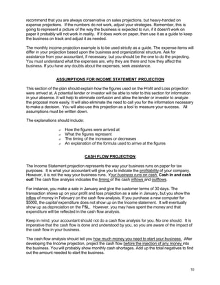 10
recommend that you are always conservative on sales projections, but heavy-handed on
expense projections. If the numbers do not work, adjust your strategies. Remember, this is
going to represent a picture of the way the business is expected to run, if it doesn't work on
paper it probably will not work in reality. If it does work on paper, then use it as a guide to keep
the business on track and adjust it as needed.
The monthly income projection example is to be used strictly as a guide. The expense items will
differ in your projection based upon the business and organizational structure. Ask for
assistance from your accountant, if necessary, but you should be the one to do the projecting.
You must understand what the expenses are, why they are there and how they affect the
business. If you have any doubts about the expenses, seek assistance.
ASSUMPTIONS FOR INCOME STATEMENT PROJECTION
This section of the plan should explain how the figures used on the Profit and Loss projection
were arrived at. A potential lender or investor will be able to refer to this section for information
in your absence. It will help to eliminate confusion and allow the lender or investor to analyze
the proposal more easily. It will also eliminate the need to call you for the information necessary
to make a decision. You will also use this projection as a tool to measure your success. All
assumptions must be written down.
The explanations should include:
? How the figures were arrived at
? What the figures represent
? The timing of the increases or decreases
? An explanation of the formula used to arrive at the figures
CASH FLOW PROJECTION
The Income Statement projection represents the way your business runs on paper for tax
purposes. It is what your accountant will give you to indicate the profitability of your company.
However, it is not the way your business runs. Your business runs on cash. Cash In and cash
out! The cash flow analysis indicates the timing of the cash inflows and outflows.
For instance, you make a sale in January and give the customer terms of 30 days. The
transaction shows up on your profit and loss projection as a sale in January, but you show the
inflow of money in February on the cash flow analysis. If you purchase a new computer for
$5000, the capital expenditure does not show up on the Income statement. It will eventually
show up as depreciation on the P&L. However, you may have spent the money and that
expenditure will be reflected in the cash flow analysis.
Keep in mind, your accountant should not do a cash flow analysis for you. No one should. It is
imperative that the cash flow is done and understood by you, so you are aware of the impact of
the cash flow in your business.
The cash flow analysis should tell you how much money you need to start your business. After
developing the Income projection, project the cash flow before the injection of any money into
the business. You will probably show monthly cash shortages. Add up the total negatives to find
out the amount needed to start the business.
 