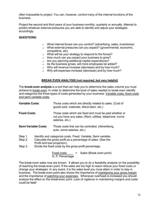 12
often impossible to project. You can, however, control many of the internal functions of the
business.
Project the second and third years of your business monthly, quarterly or annually. Attempt to
predict whatever external pressures you are able to identify and adjust your strategies
accordingly.
QUESTIONS:
? What internal forces can you control? (advertising, sales, inventories)
? What external pressures can you expect? (governmental, economic,
competitive, etc)
? What will be your strategy to respond to the forces?
? How much can you expect your business to grow?
? Are you planning additional capital expenditures?
? As the business grows, will more employees be added?
? Why will revenue increase (decrease) and by how much?
? Why will expenses increase (decrease) and by how much?
BREAK EVEN ANALYSIS (not required, but very helpful)
The break-even analysis is a tool that can help you to determine the sales volume you must
achieve to break even. In order to determine the level of sales needed to break even identify
and categorize the three types of costs generated by your business: Variable costs, fixed costs
and semi variable costs.
Variable Costs: Those costs which are directly related to sales: (Cost of
goods sold, materials, direct labor, etc.)
Fixed Costs: Those costs which are fixed and must be paid whether or
not you have any sales. (Rent, utilities, telephone, some
salaries, etc.)
Semi Variable Costs: Those costs that can be controlled. (Advertising,
auto, some salaries, etc.)
Step 1. Identify and categorize costs. Fixed, Variable, Semi variable.
Step 2. Calculate the gross profit as a percentage of sales. (See the
Profit and loss projection).
Step 3. Divide the fixed costs by the gross profit percentage.
Fixed costs = Sales (Break even point)
G. P. Percentage
The break-even sales now are known. It allows you to do a feasibility analysis on the possibility
of reaching the break-even point. If the sales are too high to reach reduce your fixed costs or
change your strategies. In any event, it is the sales level you must attain in order to stay in
business. The break-even point also shows the importance of maintaining your gross margin
and the importance of watching your expenses. Whenever overhead is increased you should
analyze the effect on the break-even point. Lack of vigilance in maintaining margins and costs
could be fatal!
 