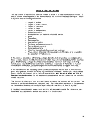 14
SUPPORTING DOCUMENTS
The last section of the business plan can contain as much or as little information as needed. It
should contain items important to the development of the financial data used in the plan. Below
is a partial list of supporting documents.
? Copies of leases
? Copies of orders on hand
? Copies of contracts
? Letters of intent
? Letters of endorsement
? Patent information
? Marketing data not shown in marketing section
? Maps
? Floor plans
? Demographics
? License information
? Purchase and sales agreements
? Partnership agreements
? Organization charts
? Historical financial data if purchasing a business
? Any pertinent data used in the development of the plan or to be used in
the operation of the business.
If the plan is to be used as a financing package, do not include proprietary knowledge such as
trade secrets. Keep in mind that lenders or investors may not want to read your entire business
plan. The financing package should be consolidated to a maximum of 20 pages including
narrative and projected financial statements and should be concise. If the lender or investor
wants further information, you can then present additional materials to support your case.
If you have followed the preceding format you have completed the first draft of your business
plan. Now go back, review it and make adjustments as necessary. If this is your first business
plan do not be surprised if it has to be done several times. You will know when the plan is
ready for implementation. Do not begin the business before you are certain that the business
will be a success.
The plan should reflect your best, educated guess at the way the business will be operated. Use
the plan to guide the business and keep it on track. If you see drastic variances in the operation
as the business develops, redo the plan again using the new historical data as a guide.
If the plan does not work on paper then it probably will not work in reality. Be certain that you
have been as objective and realistic as possible in its development.
 