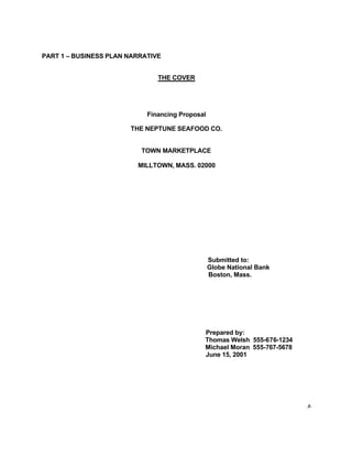 A
PART 1 – BUSINESS PLAN NARRATIVE
THE COVER
Financing Proposal
THE NEPTUNE SEAFOOD CO.
TOWN MARKETPLACE
MILLTOWN, MASS. 02000
Submitted to:
Globe National Bank
Boston, Mass.
Prepared by:
Thomas Welsh 555-676-1234
Michael Moran 555-767-5678
June 15, 2001
 