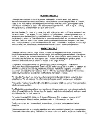 D
BUSINESS PROFILE
The Neptune Seafood Co. will be a general partnership. It will be a fast food, seafood
restaurant located in the International Food Pavilion of the Town Marketplace Mall in Milltown,
Mass. It will be a start up venture opening for business with the Grand Opening of the Town
Marketplace on October 9, 2001. The restaurant will operate from 11 a.m. to 9 p.m., Monday
through Saturday and from noon to 6 p.m. on Sundays.
Neptune Seafood Co. plans to increase from a 20 table restaurant to a 50 table restaurant over
the next 5 years. The owners, Thomas Welsh and Charles Moran, have extensive experience
with restaurants and local fast food seafood outlets. The Neptune Seafood Co. has a highly
visible location within the Town Marketplace. Marketing studies indicate that this mall will be well
trafficked. Fast-food seafood has been a growing market within the past few years, and fresh
seafood is particularly popular in the Milltown area. This combination of a popular product, high
traffic location, and experienced owners will facilitate successful restaurant operations.
MARKET PROFILE
The Neptune Seafood Co.'s target market includes the shoppers in the Town Marketplace,
office workers from the two-onsite office buildings, and the employees of the other Marketplace
stores. In addition, we hope to draw business from the senior citizen's development and the 45
condominiums that share the marketplace site. The cafe's marketing mix (product, price,
promotion and distribution) is tailored to appeal to this target market.
Our product, fast-food seafood, has grown in popularity in recent years. The National
Restaurant Association reports that fast-food outlet traffic was up 2.8 % in 2000. In addition, the
2000 Menu Census conducted by the Restaurants and Institutions Magazine showed that
consumers ordered 25% more seafood than in 1999. Our business will capture the business
created by these trends toward more fast food and more seafood sales.
We intend to "fine tune" our menu to customer preference by recording and analyzing daily
sales figures. We will also use this information to forecast weekly supply needs and costs.
Prices at the Neptune range from $1.50 to $6.50, averaging $3.25 per entree. This is consistent
with the area competition.
The Marketplace developers have a constant advertising campaign and promotion campaign in
effect. We pay $300/mo. for this service. Our location, well-designed storefront, and neon script
sign will advertise our mall presence.
We expect to gross $309,000 in our first year of business. This is only an average of 207
customers per day. We anticipate a breakeven point of 119 customers per day.
The figures quoted are consistent with similar stores in the other malls operated by the
developer.
The area near the mall is a densely populated area with middle to upper middle class residents.
The area is developing rapidly. There is public transportation as well as ample parking facilities.
 