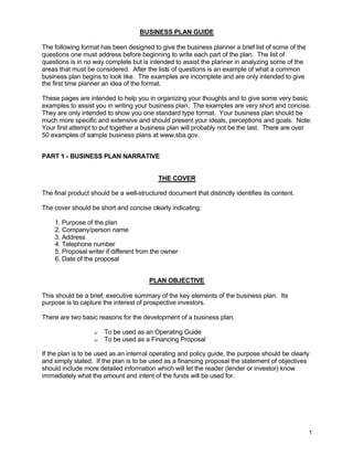 1
BUSINESS PLAN GUIDE
The following format has been designed to give the business planner a brief list of some of the
questions one must address before beginning to write each part of the plan. The list of
questions is in no way complete but is intended to assist the planner in analyzing some of the
areas that must be considered. After the lists of questions is an example of what a common
business plan begins to look like. The examples are incomplete and are only intended to give
the first time planner an idea of the format.
These pages are intended to help you in organizing your thoughts and to give some very basic
examples to assist you in writing your business plan. The examples are very short and concise.
They are only intended to show you one standard type format. Your business plan should be
much more specific and extensive and should present your ideals, perceptions and goals. Note:
Your first attempt to put together a business plan will probably not be the last. There are over
50 examples of sample business plans at www.sba.gov.
PART 1 - BUSINESS PLAN NARRATIVE
THE COVER
The final product should be a well-structured document that distinctly identifies its content.
The cover should be short and concise clearly indicating:
1. Purpose of the plan
2. Company/person name
3. Address
4. Telephone number
5. Proposal writer if different from the owner
6. Date of the proposal
PLAN OBJECTIVE
This should be a brief, executive summary of the key elements of the business plan. Its
purpose is to capture the interest of prospective investors.
There are two basic reasons for the development of a business plan.
? To be used as an Operating Guide
? To be used as a Financing Proposal
If the plan is to be used as an internal operating and policy guide, the purpose should be clearly
and simply stated. If the plan is to be used as a financing proposal the statement of objectives
should include more detailed information which will let the reader (lender or investor) know
immediately what the amount and intent of the funds will be used for.
 