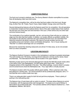 E
COMPETITION PROFILE
The food court concept is relatively new. The Quincy Market in Boston exemplifies its success.
Now all developing malls have food courts.
The Neptune's competition then, will be the other fast food outlets in the food court, Burger
King, Au Bon Pain, Mr. Potato, Paco's Tacos, Italian Delight, Orange Julius and Chop Stix.
Several distinguishing features will set the Neptune apart from its competition. We will specialize
in charbroiled, broiled and fried seafood dishes. None of the other outlets feature fresh seafood.
We will have one of two beer and wine licenses in the court. (There will be only one other beer
and wine license issued).
The combination of our seafood specialty, raw bar, and serving of beer will give our cuisine an
edge over the other fast food outlets. In addition, our location affords us excellent visibility. We
are located on the side the customers see upon entering the food court. Our seventeen-foot
distinctive storefront will attract customers. We intend to provide excellent service and
competitive prices and maintain a clean comfortable atmosphere. Our in house seating and
"Raw Bar" is a distinct advantage over our competitors.
Because the nearest free standing restaurants are almost 10 miles away, we do not consider
them our direct competition.
LOCATION AND FACILITY
The Neptune Seafood Company’s location in the marketplace is perhaps its greatest advantage.
The mall includes over 100 stores, one large formal restaurant, and two anchor stores, Sears
and Marshals. The International Pavilion will be located in the upper Galleria.
Marketing studies done by the Schwartz Management indicate that 580,000 people reside within
a five radius of the Town Marketplace, 275,000 reside within three miles. There are no
shopping centers of this magnitude in the area. Two office buildings, a senior citizen’s complex
and 35 condominiums share the Marketplace site. Thus, high traffic is virtually assured.
The Neptune location within the pavilion affords great visibility. When customers enter, they
face Neptune’s vending area. Our 20-foot storefront will be professionally designed, with a 17-
foot Raw Bar and a custom-made neon sign.
There is an adequate labor supply for both full and part time employees. There is plenty of
parking in the mall parking area.
The Neptune has a 5-year lease with an option to extend. The lease allows Neptune to sub-let
if necessary, with the approval of the mall management. The lease is at a cost of $44/sq. ft.
Renovations are quoted at $47,000. The business address will be Neptune Seafood Co., Town
Marketplace, Milltown, MA 02010.
 