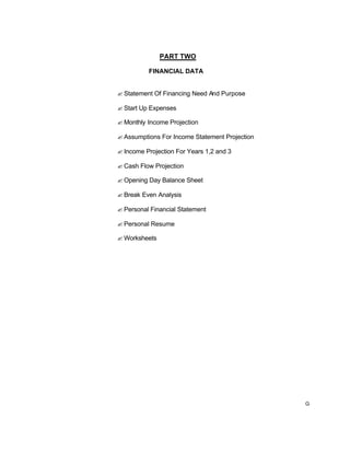G
PART TWO
FINANCIAL DATA
? Statement Of Financing Need And Purpose
? Start Up Expenses
? Monthly Income Projection
? Assumptions For Income Statement Projection
? Income Projection For Years 1,2 and 3
? Cash Flow Projection
? Opening Day Balance Sheet
? Break Even Analysis
? Personal Financial Statement
? Personal Resume
? Worksheets
 