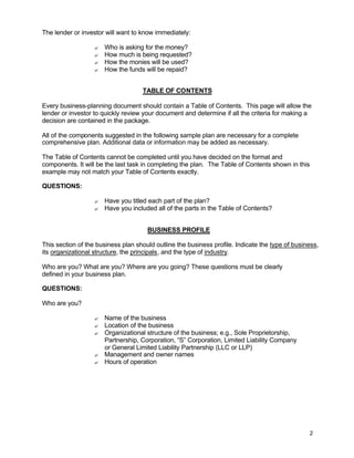 2
The lender or investor will want to know immediately:
? Who is asking for the money?
? How much is being requested?
? How the monies will be used?
? How the funds will be repaid?
TABLE OF CONTENTS
Every business-planning document should contain a Table of Contents. This page will allow the
lender or investor to quickly review your document and determine if all the criteria for making a
decision are contained in the package.
All of the components suggested in the following sample plan are necessary for a complete
comprehensive plan. Additional data or information may be added as necessary.
The Table of Contents cannot be completed until you have decided on the format and
components. It will be the last task in completing the plan. The Table of Contents shown in this
example may not match your Table of Contents exactly.
QUESTIONS:
? Have you titled each part of the plan?
? Have you included all of the parts in the Table of Contents?
BUSINESS PROFILE
This section of the business plan should outline the business profile. Indicate the type of business,
its organizational structure, the principals, and the type of industry.
Who are you? What are you? Where are you going? These questions must be clearly
defined in your business plan.
QUESTIONS:
Who are you?
? Name of the business
? Location of the business
? Organizational structure of the business; e.g., Sole Proprietorship,
Partnership, Corporation, “S” Corporation, Limited Liability Company
or General Limited Liability Partnership (LLC or LLP)
? Management and owner names
? Hours of operation
 