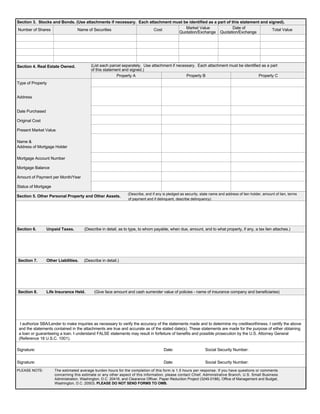 Section 3. Stocks and Bonds. (Use attachments if necessary. Each attachment must be identified as a part of this statement and signed).
Number of Shares Name of Securities Cost Market Value Date of Total Value
Quotation/Exchange Quotation/Exchange
Section 4. Real Estate Owned.	 (List each parcel separately. Use attachment if necessary. Each attachment must be identified as a part
of this statement and signed.)
Property A Property B Property C
Type of Property
Address
Date Purchased
Original Cost
Present Market Value
Name &

Address of Mortgage Holder

Mortgage Account Number

Mortgage Balance

Amount of Payment per Month/Year

Status of Mortgage
(Describe, and if any is pledged as security, state name and address of lien holder, amount of lien, terms
Section 5. Other Personal Property and Other Assets.
of payment and if delinquent, describe delinquency)
Section 6. Unpaid Taxes. (Describe in detail, as to type, to whom payable, when due, amount, and to what property, if any, a tax lien attaches.)
Section 7. Other Liabilities. (Describe in detail.)
Section 8. Life Insurance Held. (Give face amount and cash surrender value of policies - name of insurance company and beneficiaries)
I authorize SBA/Lender to make inquiries as necessary to verify the accuracy of the statements made and to determine my creditworthiness. I certify the above
and the statements contained in the attachments are true and accurate as of the stated date(s). These statements are made for the purpose of either obtaining
a loan or guaranteeing a loan. I understand FALSE statements may result in forfeiture of benefits and possible prosecution by the U.S. Attorney General
(Reference 18 U.S.C. 1001).
Signature: Date: Social Security Number:
Signature: Date: Social Security Number:
PLEASE NOTE:	 The estimated average burden hours for the completion of this form is 1.5 hours per response. If you have questions or comments
concerning this estimate or any other aspect of this information, please contact Chief, Administrative Branch, U.S. Small Business
Administration, Washington, D.C. 20416, and Clearance Officer, Paper Reduction Project (3245-0188), Office of Management and Budget,
Washington, D.C. 20503. PLEASE DO NOT SEND FORMS TO OMB.
100 USA Bonds 2,000 4,000 12/31/2000 4,000
Residence
1126 West Street
Newton, MA
06/30/1997
350,000
425,000
Bank USA
Anywhere
123456789
270,000
1,863 / 22,354
Current
Furniture, Jewelry, Computers, Sail Boat
02/15/2000 123456789
02/15/2000 123456789
 