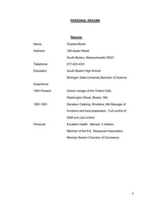 S
PERSONAL RESUME
Resume
Name: Charles Moran
Address: 165 Aspen Street
South Boston, Massachusetts 02021
Telephone: 617-423-4321
Education: South Boston High School
Michigan State University Bachelor of Science
Experience:
1991-Present Owner manger of the Trident Cafe,
Washington Street, Boston, MA
1981-1991 Decateur Catering, Brookline, MA Manager of
functions and food preparation. Full control of
Staff and cost control.
Personal: Excellent health. Married 3 children.
Member of the N.E. Restaurant Association
Member Boston Chamber of Commerce
 