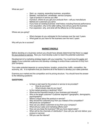 3
What are you?
? Start- up, ongoing, expanding business, acquisition
? Retailer, manufacturer, wholesaler, service company
? Type of product or service you offer
? If product, where do you get your products from – will you manufacture
? Market and customers you serve
? If you have an existing business: brief history including financial performance
? If an acquisition, why is the seller selling, how will you grow the business
? If an expansion, why, and what will the effects be on the business
Where are you going?
? What changes do you anticipate for the business over the next 3 years
? What goals do you have for the business over the next 3 years
Why will you be a success?
MARKET PROFILE
Before deciding on a business venture you should have already determined that there is a need
for your product or service. Now you must develop a plan to reach the potential customers.
Development of a marketing strategy begins with your expertise. You must know the wants and
needs of your potential customers and develop a strategy to entice those customers to buy from
your company.
Your sales potential depends on varying factors, location, product line, traffic, competition, the
economy, etc. It is imperative that you examine all of the factors to develop your sales potential.
Examine your market and the competition and its pricing structure. You should have the answer
to the following questions:
QUESTIONS:
? Is there a real need for the product or service to be provided?
? How do you know?
? What industry data do you have?
? Is the market growing or declining? Why?
? What are the important trends in your business and industry?
? Who is the target customer? Customer segment? (geographic, demographic,
psychographic)
? What is unique about the product or service?
? Why should the customers buy from you instead of the competition?
? Will prices be competitive?
? How can you attract customers to buy from your company?
? What will your sales and marketing efforts cost?
? How can you keep the business? Will you have repeat sales?
? What will be the channels of distribution? (how will you sell and deliver your
product or service)
? Will you use the internet?
 