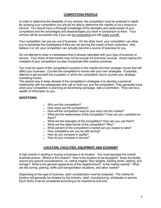 4
COMPETITION PROFILE
In order to determine the feasibility of any venture, the competition must be analyzed in depth.
By studying your competition you should be able to determine the viability of your product or
service. You should have a thorough knowledge of the strengths and weaknesses of your
competitors and the advantages and disadvantages you have in comparison to them. Your
venture will be successful only if you can be competitive and still make a profit.
Your competition can put you out of business. On the other hand, your competition can allow
you to penetrate the marketplace if they are not serving the needs of their customers. And,
believe it or not, your competition can actually become a source of business for you.
Do not attempt to enter a marketplace that is already saturated with your type of business or
service. Your share of that market may not be enough for economic survival. Avoid making the
mistakes of your competitors but also incorporate their positive practices.
You must be aware of the competition's position in the market and their strategic moves that will
affect your business. Counter the competition's moves with your own strategies. If possible,
attempt to get yourself into a position in which the competition has to counter your strategic
marketing moves.
The easiest way to keep abreast of the competition's strategies is to develop a personal
relationship with the salespeople who call on both you and the competition. They generally know
when your competition is planning an advertising campaign, sale or promotion. They can be a
wealth of information to you.
QUESTIONS:
? Who are the competitors?
? How close are the competitors?
? How will the competition react to your entry into the market?
? What are the weaknesses of the competition? How can you capitalize on
them?
? What are the strengths of the competition? How can you use them?
? What are the sales trends of the competition? Why?
? What percent of the competition’s market can you expect to take?
? How competitive can you be with pricing?
? How do you compare in quality?
? How do you compare in service?
LOCATION, FACILITIES, EQUIPMENT AND ECONOMY
A high priority in starting or buying a business is its location. You must appraise the overall
business picture. Where is the location? How is the location to be equipped? Does the facility
require any special considerations, i.e. ceiling heights, floor weights, loading docks, lighting, and
storage? What is the general appearance of the neighborhood? Is the market nearby? What
are the zoning, parking, traffic and transportation situations, and labor market?
Depending on the type of business, each consideration must be analyzed. The criteria for
location will generally be dictated by the industry, retail, manufacturing, wholesale or service.
Each factor must be considered according to its importance and cost.
 