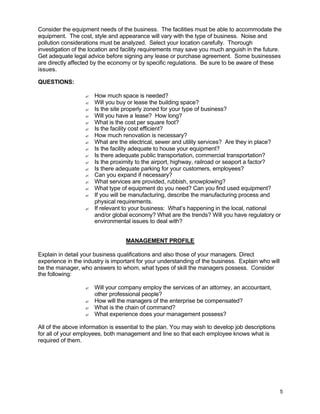 5
Consider the equipment needs of the business. The facilities must be able to accommodate the
equipment. The cost, style and appearance will vary with the type of business. Noise and
pollution considerations must be analyzed. Select your location carefully. Thorough
investigation of the location and facility requirements may save you much anguish in the future.
Get adequate legal advice before signing any lease or purchase agreement. Some businesses
are directly affected by the economy or by specific regulations. Be sure to be aware of these
issues.
QUESTIONS:
? How much space is needed?
? Will you buy or lease the building space?
? Is the site properly zoned for your type of business?
? Will you have a lease? How long?
? What is the cost per square foot?
? Is the facility cost efficient?
? How much renovation is necessary?
? What are the electrical, sewer and utility services? Are they in place?
? Is the facility adequate to house your equipment?
? Is there adequate public transportation, commercial transportation?
? Is the proximity to the airport, highway, railroad or seaport a factor?
? Is there adequate parking for your customers, employees?
? Can you expand if necessary?
? What services are provided, rubbish, snowplowing?
? What type of equipment do you need? Can you find used equipment?
? If you will be manufacturing, describe the manufacturing process and
physical requirements.
? If relevant to your business: What’s happening in the local, national
and/or global economy? What are the trends? Will you have regulatory or
environmental issues to deal with?
MANAGEMENT PROFILE
Explain in detail your business qualifications and also those of your managers. Direct
experience in the industry is important for your understanding of the business. Explain who will
be the manager, who answers to whom, what types of skill the managers possess. Consider
the following:
? Will your company employ the services of an attorney, an accountant,
other professional people?
? How will the managers of the enterprise be compensated?
? What is the chain of command?
? What experience does your management possess?
All of the above information is essential to the plan. You may wish to develop job descriptions
for all of your employees, both management and line so that each employee knows what is
required of them.
 