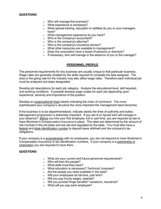 6
QUESTIONS:
? Who will manage the business?
? What experience is necessary?
? What special training, education or abilities do you or your managers
have?
? What management experience do you have?
? Who is the company's accountant?
? Who is the company's attorney?
? Who is the company's insurance advisor?
? What other resources are available to management?
? Does the corporation have a board of advisors or directors?
? If necessary, who will manage in the absence of you or the manager?
PERSONNEL PROFILE
The personnel requirements for any business are usually unique to that particular business.
Wage rates are generally dictated by the skills required to complete the task assigned. The
area or the going rate for the industry may also affect wage rates. Therefore each individual job
must be analyzed and tasks designated.
Develop job descriptions for each job category. Analyze the educational level, skill required,
and working conditions. If possible develop wage scales for each job depending upon
experience, seniority and importance of the position.
Develop an organizational chart clearly indicating the chain of command. The more
sophisticated your company’s structure the more important the management team becomes.
If the business is to be departmentalized, indicate clearly the lines of authority and duties.
Management progression is extremely important. If you are ill or injured who will manage in
your absence? Before you hire your first employee, full or part time, you are required by law to
have Workmen's Compensation Insurance in place. The rates are determined by the amount of
risk involved in the job tasks and are set and regulated by the state. You must also have a
federal and state identification number to deposit taxes withheld and the company's tax
obligations.
If your company is a proprietorship with no employees, you are not required to have Workmen's
Compensation Insurance or tax identification numbers. If your company is a partnership or
corporation you are required to have them.
QUESTIONS:
? What are your current and future personnel requirements?
? Who will train the people?
? What skills must they have?
? What education is necessary? Technical, business?
? Are the people you need available in the area?
? Will your employees be full time, part time?
? Will you pay hourly wages, salaries?
? Will you provide fringe benefits? Vacations, insurance?
? What will you pay each employee?
 
